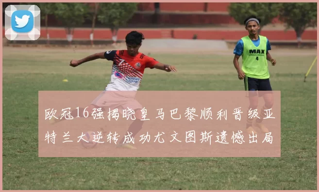 欧冠16强揭晓皇马巴黎顺利晋级亚特兰大逆转成功尤文图斯遗憾出局