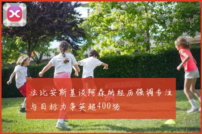 法比安斯基谈阿森纳经历强调专注与目标力争英超400场