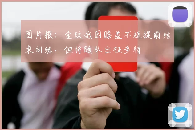 图片报：金玟哉因膝盖不适提前结束训练，但将随队出征多特