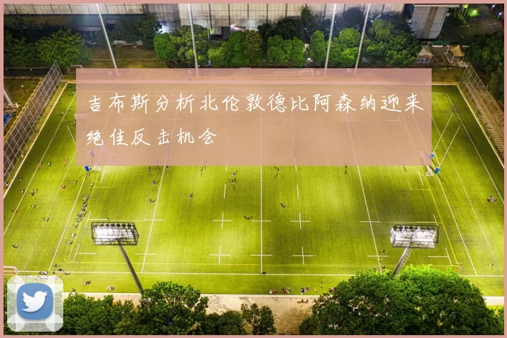 吉布斯分析北伦敦德比阿森纳迎来绝佳反击机会