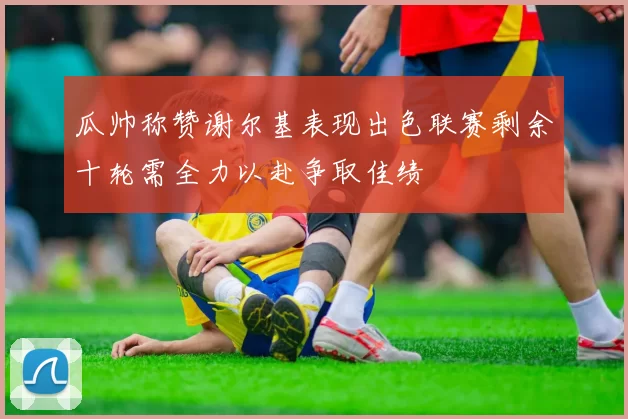 瓜帅称赞谢尔基表现出色联赛剩余十轮需全力以赴争取佳绩