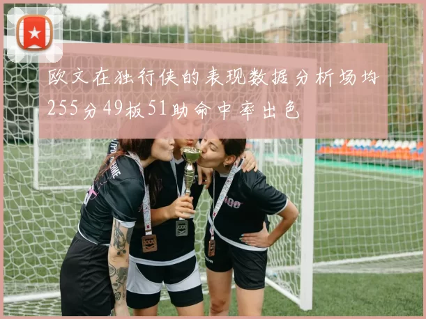 欧文在独行侠的表现数据分析场均255分49板51助命中率出色