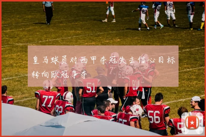 皇马球员对西甲夺冠失去信心目标转向欧冠争夺