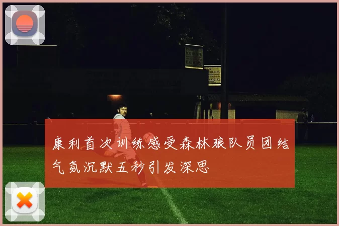 康利首次训练感受森林狼队员团结气氛沉默五秒引发深思