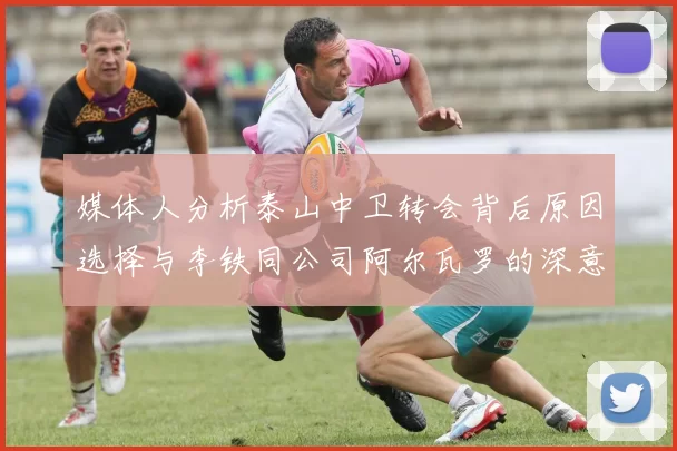 媒体人分析泰山中卫转会背后原因选择与李铁同公司阿尔瓦罗的深意