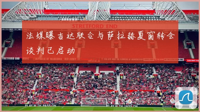 法媒曝吉达联合与萨拉赫夏窗转会谈判已启动