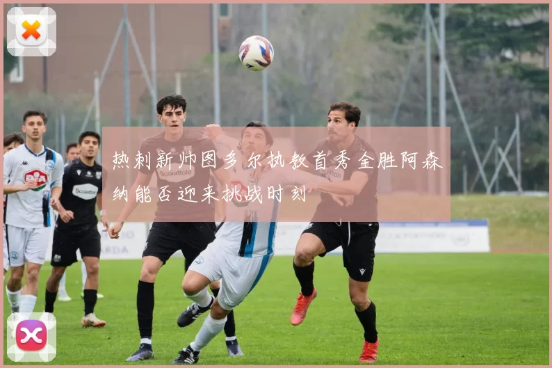 热刺新帅图多尔执教首秀全胜阿森纳能否迎来挑战时刻