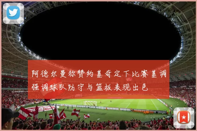 阿德尔曼称赞约基奇定下比赛基调强调球队防守与篮板表现出色