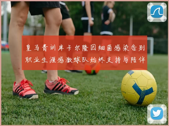 皇马青训库卡尔隆因细菌感染告别职业生涯感激球队始终支持与陪伴