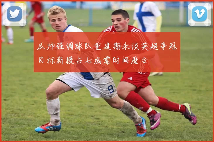 瓜帅强调球队重建期未谈英超争冠目标新援占七成需时间磨合