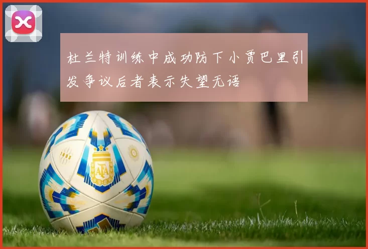 杜兰特训练中成功防下小贾巴里引发争议后者表示失望无语