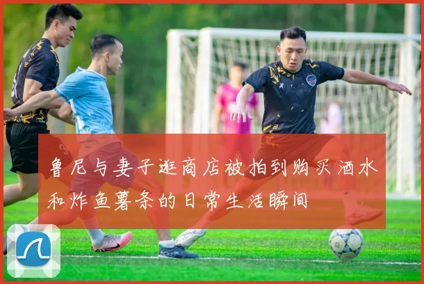 鲁尼与妻子逛商店被拍到购买酒水和炸鱼薯条的日常生活瞬间