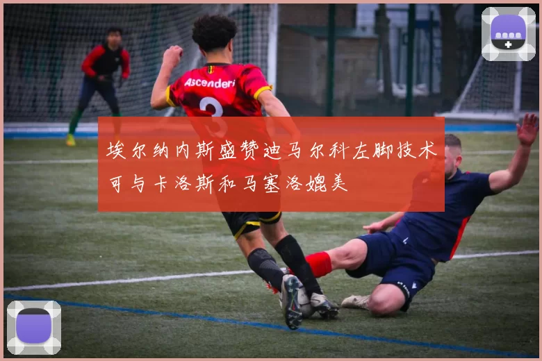 埃尔纳内斯盛赞迪马尔科左脚技术可与卡洛斯和马塞洛媲美