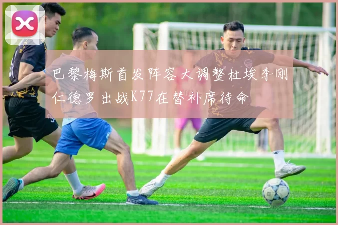 巴黎梅斯首发阵容大调整杜埃李刚仁德罗出战K77在替补席待命