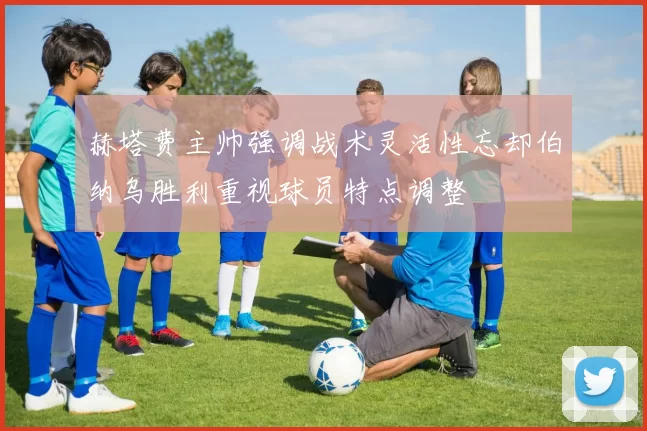 赫塔费主帅强调战术灵活性忘却伯纳乌胜利重视球员特点调整