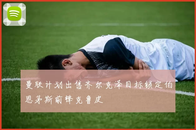 曼联计划出售齐尔克泽目标锁定伯恩茅斯前锋克鲁皮