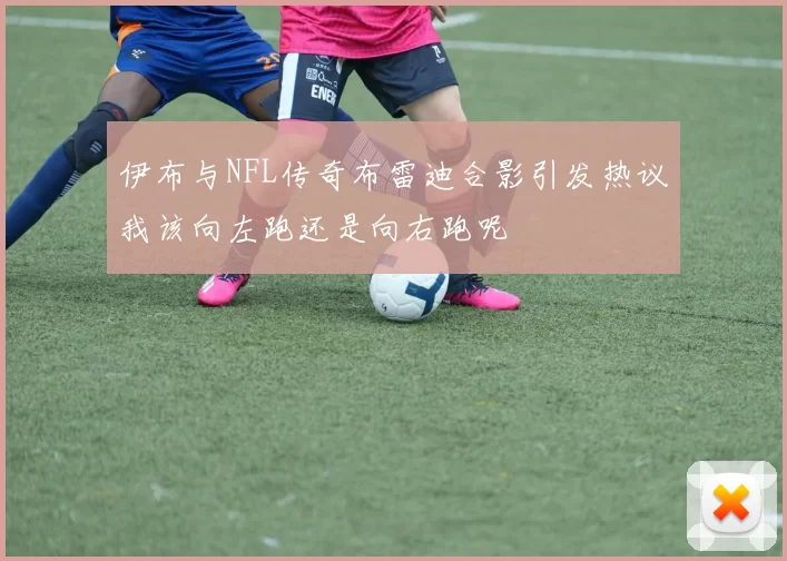 伊布与NFL传奇布雷迪合影引发热议我该向左跑还是向右跑呢