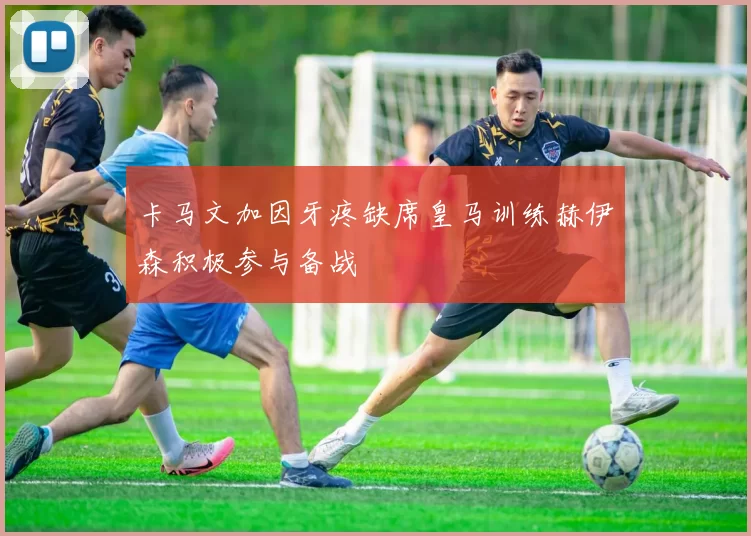 卡马文加因牙疼缺席皇马训练赫伊森积极参与备战