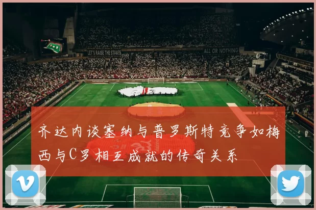 齐达内谈塞纳与普罗斯特竞争如梅西与C罗相互成就的传奇关系