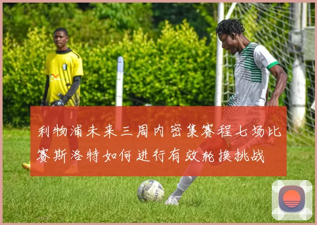 利物浦未来三周内密集赛程七场比赛斯洛特如何进行有效轮换挑战