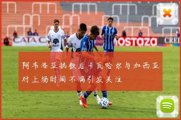 阿韦洛亚执教后卡瓦哈尔与加西亚对上场时间不满引发关注