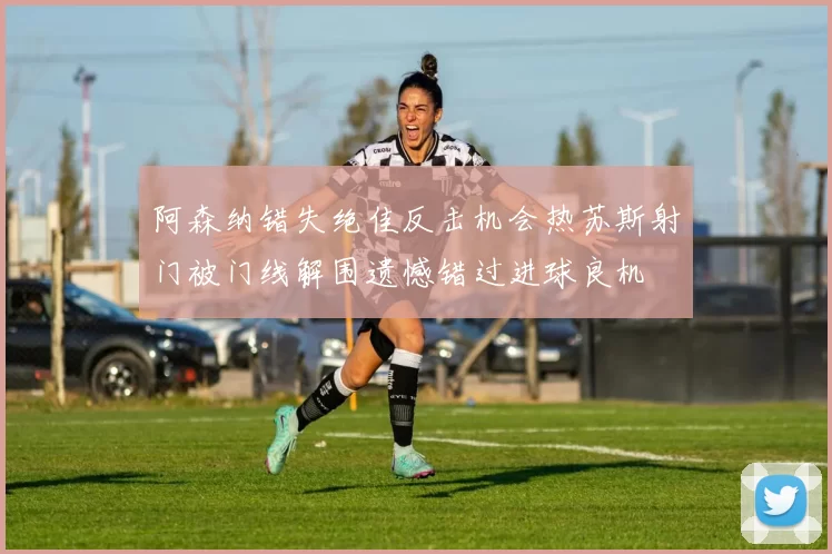 阿森纳错失绝佳反击机会热苏斯射门被门线解围遗憾错过进球良机